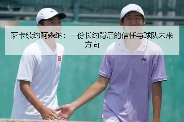 萨卡续约阿森纳：一份长约背后的信任与球队未来方向（leyu）
